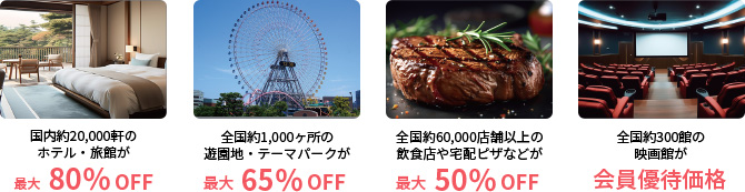 国内約20,000軒のホテル・旅館が最大80％ＯＦＦ全国約1,000ヶ所の遊園地・テーマパークが最大65％ＯＦＦ全国約60,000店舗以上の飲食店や宅配ピザなどが最大50％ＯＦＦ全国約300館の映画館が会員優待価格